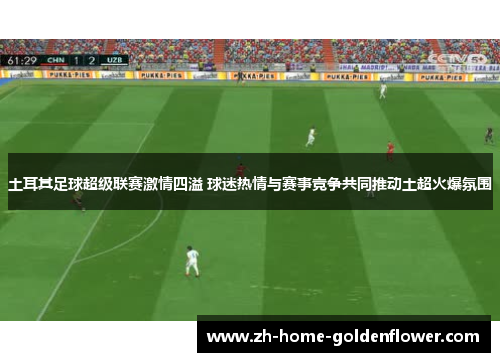 土耳其足球超级联赛激情四溢 球迷热情与赛事竞争共同推动土超火爆氛围