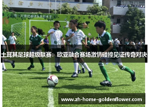 土耳其足球超级联赛：欧亚融合赛场激情碰撞见证传奇对决
