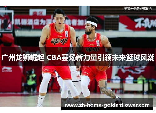 广州龙狮崛起 CBA赛场新力量引领未来篮球风潮