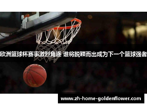 欧洲篮球杯赛事激烈角逐 谁将脱颖而出成为下一个篮球强者