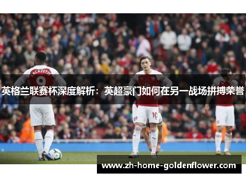 英格兰联赛杯深度解析：英超豪门如何在另一战场拼搏荣誉