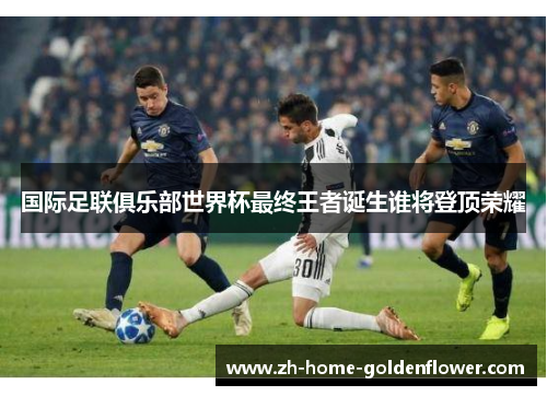 国际足联俱乐部世界杯最终王者诞生谁将登顶荣耀